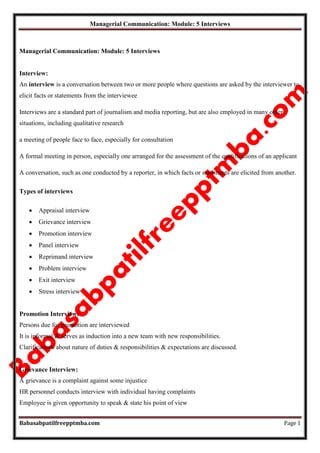 Managerial Communication: Module: 5 Interviews
Babasabpatilfreepptmba.com Page 1
Managerial Communication: Module: 5 Interviews
Interview:
An interview is a conversation between two or more people where questions are asked by the interviewer to
elicit facts or statements from the interviewee
Interviews are a standard part of journalism and media reporting, but are also employed in many other
situations, including qualitative research
a meeting of people face to face, especially for consultation
A formal meeting in person, especially one arranged for the assessment of the qualifications of an applicant
A conversation, such as one conducted by a reporter, in which facts or statements are elicited from another.
Types of interviews
 Appraisal interview
 Grievance interview
 Promotion interview
 Panel interview
 Reprimand interview
 Problem interview
 Exit interview
 Stress interview
Promotion Interview:
Persons due for promotion are interviewed
It is informal & serves as induction into a new team with new responsibilities.
Clarifications about nature of duties & responsibilities & expectations are discussed.
Grievance Interview:
A grievance is a complaint against some injustice
HR personnel conducts interview with individual having complaints
Employee is given opportunity to speak & state his point of view
 