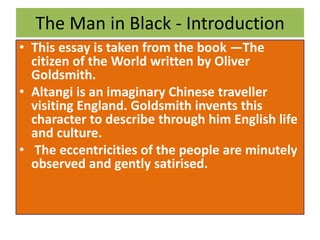 The Man in Black - Introduction
• This essay is taken from the book ―The
citizen of the World written by Oliver
Goldsmith.
• Altangi is an imaginary Chinese traveller
visiting England. Goldsmith invents this
character to describe through him English life
and culture.
• The eccentricities of the people are minutely
observed and gently satirised.
 