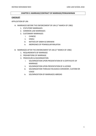 INSYIRAH MOHAMAD NOH UKM LAW SCHOOL 2018
1
CHAPTER 3: MARRIAGE/CONTRACT OF MARRIAGE/PERKAHWINAN
CHECKLIST
APPLICATION OF LRA
A. MARRIAGES BEFORE THE ENFORCEMENT OF LRA (1st MARCH OF 1982)
1. STATUTORY MARRIAGES
2. COMMON LAW MARRIAGES
3. CUSTOMARY MARRIAGES
i. CHINESE
ii. HINDU
iii. NATIVES OF SABAH & SARAWAK
iv. ABORIGINES OF PENINSULAR MALAYSIA
B. MARRIAGES AFTER THE ENFORCEMENT OF LRA (1st MARCH OF 1982)
1. REQUIREMENTS OF MARRIAGE
2. PROHIBITIONS OF MARRIAGE
3. PROCEDURE & SOLEMNIZATION
i. SOLEMNIZATION UPON PRESENTATION OF A CERTIFICATE OF
MARRIAGE
ii. SOLEMNIZATION UPON PRESENTATION OF A LICENSE
iii. SOLEMNIZATION THROUGH RELIGIOUS CEREMONY, CUSTOM OR
USAGE
iv. SOLEMNIZATION OF MARRIAGES ABROAD
 