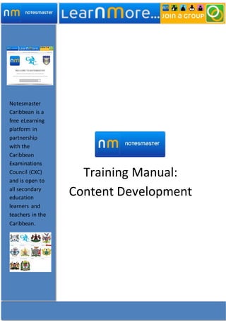 Training Manual:
Content Development
Notesmaster
Caribbean is a
free eLearning
platform in
partnership
with the
Caribbean
Examinations
Council (CXC)
and is open to
all secondary
education
learners and
teachers in the
Caribbean.
 