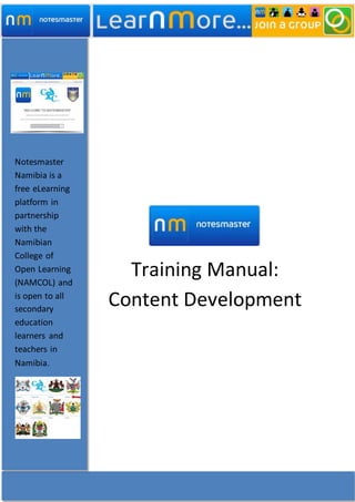 Training Manual:
Content Development
Notesmaster
Namibia is a
free eLearning
platform in
partnership
with the
Namibian
College of
Open Learning
(NAMCOL) and
is open to all
secondary
education
learners and
teachers in
Namibia.
 