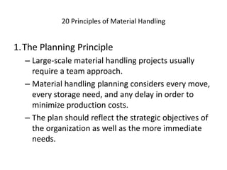 20 Principles of Material Handling
1.The Planning Principle
– Large-scale material handling projects usually
require a team approach.
– Material handling planning considers every move,
every storage need, and any delay in order to
minimize production costs.
– The plan should reflect the strategic objectives of
the organization as well as the more immediate
needs.
 