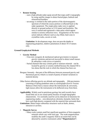 • Remote Sensing
- uses a high-altitude-radar-equip aircraft that maps earth’s topography
by using satellite images to detect buried pipes, bedrock and
mineralized boulders.
- an energy is emitted in the radio portion of the electromagnetic
spectrum of which the source portion is reflected back to the
radar equipment. The single pulse radar wave is applied
directly to ground surface or U/G tunnel and boreholes. The
wave is turned and registered a video pulse which appear
similar to seismic refraction wave. Irregularities on the wave
action indicate reflector such as clay-filled, fault zone in
crystalline rocks, cavern or rock.
Limitation: In development stage, does not provide depths or
engineering properties, shallow penetration of about 10-15 meters
only.
Ground Geophysical Methods
• Gravity Method
- Uses new cryogenic & mechanical-optical gravimeters to measure
gravity variations and proved successful to detect small masses
& subsurface voids (caves or tunnels);
- buried channels that may contain gold or uranium minerals can be
located by gravity or seismic method because the channel fill is
less dense that the rock in which the channel has been cut.
Bouguer Anomaly - that part of the difference between measured gravity and
theoretical gravity which is a result of purely of lateral variations in
material density
Other factors affecting gravity are altitude and topography. Old gravimeters
consisting of spring pendulum same as seismograph (Eotvos Torsion
Balance) where heavy masses attract the instruments & conversely,
light masses allow the instruments to be deflected away from them.
Applicability: Widely used in petroleum geology but until recently have
found little use in ore search partly because of rough topographic
characteristic. It is normally used for cavity detection in limestone for
engineering studies. - ores detected are chromite, hematite, barite that
have such high density compared with the material that surrounds them
Limitations: Detect major subsurface structures such as faults, domes,
intrusion or cavities;
• Magnetic Survey
- Many rocks contain small but significant quantities of ferro-magnetic
minerals which vary with rock type. The weak magnetization
modifies the earth’s magnetic field to an extent that can be
detected by sensitive instrument called “Magnetometers”.
 