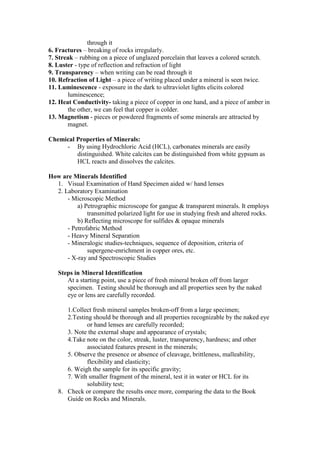 through it
6. Fractures – breaking of rocks irregularly.
7. Streak – rubbing on a piece of unglazed porcelain that leaves a colored scratch.
8. Luster - type of reflection and refraction of light
9. Transparency – when writing can be read through it
10. Refraction of Light – a piece of writing placed under a mineral is seen twice.
11. Luminescence - exposure in the dark to ultraviolet lights elicits colored
luminescence;
12. Heat Conductivity- taking a piece of copper in one hand, and a piece of amber in
the other, we can feel that copper is colder.
13. Magnetism - pieces or powdered fragments of some minerals are attracted by
magnet.
Chemical Properties of Minerals:
- By using Hydrochloric Acid (HCL), carbonates minerals are easily
distinguished. White calcites can be distinguished from white gypsum as
HCL reacts and dissolves the calcites.
How are Minerals Identified
1. Visual Examination of Hand Specimen aided w/ hand lenses
2. Laboratory Examination
- Microscopic Method
a) Petrographic microscope for gangue & transparent minerals. It employs
transmitted polarized light for use in studying fresh and altered rocks.
b) Reflecting microscope for sulfides & opaque minerals
- Petrofabric Method
- Heavy Mineral Separation
- Mineralogic studies-techniques, sequence of deposition, criteria of
supergene-enrichment in copper ores, etc.
- X-ray and Spectroscopic Studies
Steps in Mineral Identification
At a starting point, use a piece of fresh mineral broken off from larger
specimen. Testing should be thorough and all properties seen by the naked
eye or lens are carefully recorded.
1.Collect fresh mineral samples broken-off from a large specimen;
2.Testing should be thorough and all properties recognizable by the naked eye
or hand lenses are carefully recorded;
3. Note the external shape and appearance of crystals;
4.Take note on the color, streak, luster, transparency, hardness; and other
associated features present in the minerals;
5. Observe the presence or absence of cleavage, brittleness, malleability,
flexibility and elasticity;
6. Weigh the sample for its specific gravity;
7. With smaller fragment of the mineral, test it in water or HCL for its
solubility test;
8. Check or compare the results once more, comparing the data to the Book
Guide on Rocks and Minerals.
 