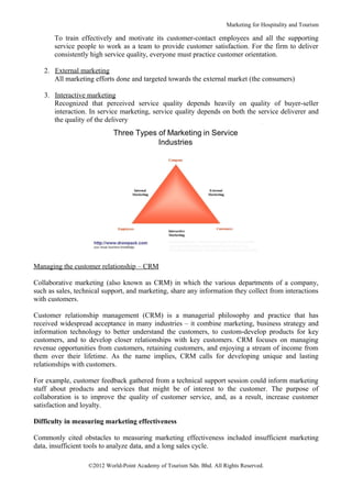 Marketing for Hospitality and Tourism

       To train effectively and motivate its customer-contact employees and all the supporting
       service people to work as a team to provide customer satisfaction. For the firm to deliver
       consistently high service quality, everyone must practice customer orientation.

   2. External marketing
      All marketing efforts done and targeted towards the external market (the consumers)

   3. Interactive marketing
      Recognized that perceived service quality depends heavily on quality of buyer-seller
      interaction. In service marketing, service quality depends on both the service deliverer and
      the quality of the delivery




Managing the customer relationship – CRM

Collaborative marketing (also known as CRM) in which the various departments of a company,
such as sales, technical support, and marketing, share any information they collect from interactions
with customers.

Customer relationship management (CRM) is a managerial philosophy and practice that has
received widespread acceptance in many industries – it combine marketing, business strategy and
information technology to better understand the customers, to custom-develop products for key
customers, and to develop closer relationships with key customers. CRM focuses on managing
revenue opportunities from customers, retaining customers, and enjoying a stream of income from
them over their lifetime. As the name implies, CRM calls for developing unique and lasting
relationships with customers.

For example, customer feedback gathered from a technical support session could inform marketing
staff about products and services that might be of interest to the customer. The purpose of
collaboration is to improve the quality of customer service, and, as a result, increase customer
satisfaction and loyalty.

Difficulty in measuring marketing effectiveness

Commonly cited obstacles to measuring marketing effectiveness included insufficient marketing
data, insufficient tools to analyze data, and a long sales cycle.

                   ©2012 World-Point Academy of Tourism Sdn. Bhd. All Rights Reserved.
 