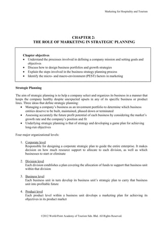 Marketing for Hospitality and Tourism




                             CHAPTER 2:
             THE ROLE OF MARKETING IN STRATEGIC PLANNING


     Chapter objectives
     • Understand the processes involved in defining a company mission and setting goals and
       objectives
     • Discuss how to design business portfolios and growth strategies
     • Explain the steps involved in the business strategy planning process
     • Identify the micro- and macro-environment (PEST) factors in marketing


Strategic Planning

The aim of strategic planning is to help a company select and organizes its business in a manner that
keeps the company healthy despite unexpected upsets in any of its specific business or product
lines. Three ideas that define strategic planning:
    • Managing a company’s business as an investment portfolio to determine which business
        entities deserve to be built, maintained, phased down or terminated
    • Assessing accurately the future profit potential of each business by considering the market’s
        growth rate and the company’s position and fit
    • Underlying strategic planning is that of strategy and developing a game plan for achieving
        long-run objectives

Four major organizational levels:

   1. Corporate level
      Responsible for designing a corporate strategic plan to guide the entire enterprise. It makes
      decision on how much resource support to allocate to each division, as well as which
      businesses to start or eliminate

   2. Division level
      Each division establishes a plan covering the allocation of funds to support that business unit
      within that division

   3. Business level
      Each business unit in turn develop its business unit’s strategic plan to carry that business
      unit into profitable future

   4. Product level
      Each product level within a business unit develops a marketing plan for achieving its
      objectives in its product market




                   ©2012 World-Point Academy of Tourism Sdn. Bhd. All Rights Reserved.
 