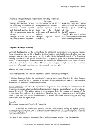 Marketing for Hospitality and Tourism




Difference between strategic, corporate and marketing objectives:
             Strategic                        Corporate                              Marketing
 Strategy is a company’s plan They are usually set by the top            Marketing objectives define
 for controlling and utilizing its management of the business.           what you want to accomplish
 resources - human, physical Corporate objectives tend to                through      your     marketing
 and financial capital, in an focus          on    the     desired       activities.
 effort to promote and secure its performance and results of the         SMART approach.
 interests.                        business.                             Example; We aim to achieve
 Example; efficient use of the Example; expected market                  75% customer awareness of our
 resources relative to the output share (12%)                            brand in our target markets.



Corporate Strategic Planning

Corporate headquarters has the responsibility for setting into motion the whole planning process.
Some corporations give a lot of freedom to their business units but let them develop their own
strategies; others set the goals and get heavily involved in the individual strategies. The hospitality
industry faces the need for greater empowerment of employees, particularly at middle-management
levels. The hospitality and tourism industries are international and multicultural in nature – attitude
and culture sometimes create sharp differences in management style and in the perceived
importance of strategic planning, empowerment, and other concepts.

Mission and vision statements

"Mission Statements" and "Vision Statements" do two distinctly different jobs.

A Mission Statement defines the organization's purpose and primary objectives. Its prime function
is internal – to define the key measure or measures of the organization's success – and its prime
audience is the leadership team and stockholders.

Vision Statements also define the organizations purpose, but this time they do so in terms of the
organization's values rather than bottom line measures (values are guiding beliefs about how things
should be done.) The vision statement communicates both the purpose and values of the
organization. For employees, it gives direction about how they are expected to behave and inspires
them to give their best. Shared with customers, it shapes customers' understanding of why they
should work with the organization.

Example:
The mission statement of Farm Fresh Produce is:

       "To become the number one produce store in Main Street by selling the highest quality,
freshest farm produce, from farm to customer in under 24 hours on 75% of our range and with 98%
customer satisfaction.“

Here's the Vision Statement creates and shares with employees, customers and farmers alike:


                   ©2012 World-Point Academy of Tourism Sdn. Bhd. All Rights Reserved.
 