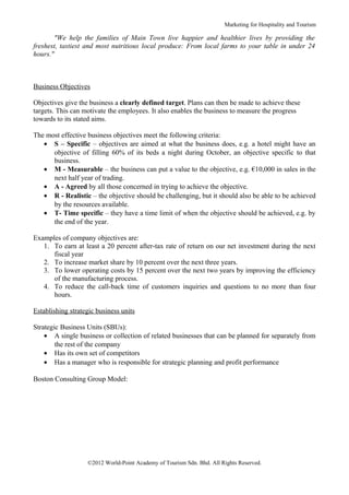 Marketing for Hospitality and Tourism

        "We help the families of Main Town live happier and healthier lives by providing the
freshest, tastiest and most nutritious local produce: From local farms to your table in under 24
hours."



Business Objectives

Objectives give the business a clearly defined target. Plans can then be made to achieve these
targets. This can motivate the employees. It also enables the business to measure the progress
towards to its stated aims.

The most effective business objectives meet the following criteria:
   • S – Specific – objectives are aimed at what the business does, e.g. a hotel might have an
      objective of filling 60% of its beds a night during October, an objective specific to that
      business.
   • M - Measurable – the business can put a value to the objective, e.g. €10,000 in sales in the
      next half year of trading.
   • A - Agreed by all those concerned in trying to achieve the objective.
   • R - Realistic – the objective should be challenging, but it should also be able to be achieved
      by the resources available.
   • T- Time specific – they have a time limit of when the objective should be achieved, e.g. by
      the end of the year.

Examples of company objectives are:
   1. To earn at least a 20 percent after-tax rate of return on our net investment during the next
      fiscal year
   2. To increase market share by 10 percent over the next three years.
   3. To lower operating costs by 15 percent over the next two years by improving the efficiency
      of the manufacturing process.
   4. To reduce the call-back time of customers inquiries and questions to no more than four
      hours.

Establishing strategic business units

Strategic Business Units (SBUs):
    • A single business or collection of related businesses that can be planned for separately from
        the rest of the company
    • Has its own set of competitors
    • Has a manager who is responsible for strategic planning and profit performance

Boston Consulting Group Model:




                   ©2012 World-Point Academy of Tourism Sdn. Bhd. All Rights Reserved.
 