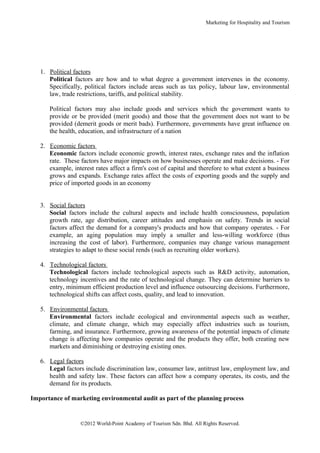 Marketing for Hospitality and Tourism




   1. Political factors
      Political factors are how and to what degree a government intervenes in the economy.
      Specifically, political factors include areas such as tax policy, labour law, environmental
      law, trade restrictions, tariffs, and political stability.

      Political factors may also include goods and services which the government wants to
      provide or be provided (merit goods) and those that the government does not want to be
      provided (demerit goods or merit bads). Furthermore, governments have great influence on
      the health, education, and infrastructure of a nation

   2. Economic factors
      Economic factors include economic growth, interest rates, exchange rates and the inflation
      rate. These factors have major impacts on how businesses operate and make decisions. - For
      example, interest rates affect a firm's cost of capital and therefore to what extent a business
      grows and expands. Exchange rates affect the costs of exporting goods and the supply and
      price of imported goods in an economy


   3. Social factors
      Social factors include the cultural aspects and include health consciousness, population
      growth rate, age distribution, career attitudes and emphasis on safety. Trends in social
      factors affect the demand for a company's products and how that company operates. - For
      example, an aging population may imply a smaller and less-willing workforce (thus
      increasing the cost of labor). Furthermore, companies may change various management
      strategies to adapt to these social rends (such as recruiting older workers).

   4. Technological factors
      Technological factors include technological aspects such as R&D activity, automation,
      technology incentives and the rate of technological change. They can determine barriers to
      entry, minimum efficient production level and influence outsourcing decisions. Furthermore,
      technological shifts can affect costs, quality, and lead to innovation.

   5. Environmental factors
      Environmental factors include ecological and environmental aspects such as weather,
      climate, and climate change, which may especially affect industries such as tourism,
      farming, and insurance. Furthermore, growing awareness of the potential impacts of climate
      change is affecting how companies operate and the products they offer, both creating new
      markets and diminishing or destroying existing ones.

   6. Legal factors
      Legal factors include discrimination law, consumer law, antitrust law, employment law, and
      health and safety law. These factors can affect how a company operates, its costs, and the
      demand for its products.

Importance of marketing environmental audit as part of the planning process


                  ©2012 World-Point Academy of Tourism Sdn. Bhd. All Rights Reserved.
 