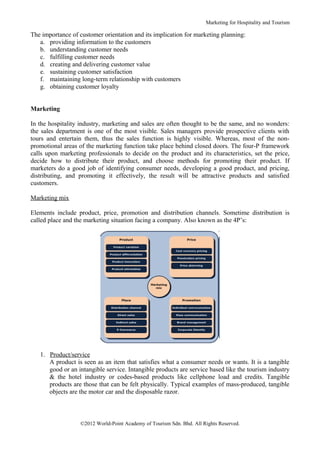 Marketing for Hospitality and Tourism

The importance of customer orientation and its implication for marketing planning:
   a. providing information to the customers
   b. understanding customer needs
   c. fulfilling customer needs
   d. creating and delivering customer value
   e. sustaining customer satisfaction
   f. maintaining long-term relationship with customers
   g. obtaining customer loyalty


Marketing

In the hospitality industry, marketing and sales are often thought to be the same, and no wonders:
the sales department is one of the most visible. Sales managers provide prospective clients with
tours and entertain them, thus the sales function is highly visible. Whereas, most of the non-
promotional areas of the marketing function take place behind closed doors. The four-P framework
calls upon marketing professionals to decide on the product and its characteristics, set the price,
decide how to distribute their product, and choose methods for promoting their product. If
marketers do a good job of identifying consumer needs, developing a good product, and pricing,
distributing, and promoting it effectively, the result will be attractive products and satisfied
customers.

Marketing mix

Elements include product, price, promotion and distribution channels. Sometime distribution is
called place and the marketing situation facing a company. Also known as the 4P’s:




   1. Product/service
      A product is seen as an item that satisfies what a consumer needs or wants. It is a tangible
      good or an intangible service. Intangible products are service based like the tourism industry
      & the hotel industry or codes-based products like cellphone load and credits. Tangible
      products are those that can be felt physically. Typical examples of mass-produced, tangible
      objects are the motor car and the disposable razor.



                   ©2012 World-Point Academy of Tourism Sdn. Bhd. All Rights Reserved.
 