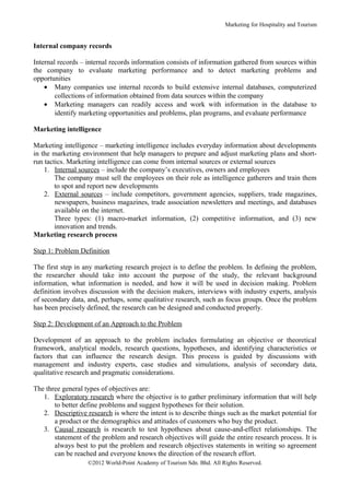 Marketing for Hospitality and Tourism


Internal company records

Internal records – internal records information consists of information gathered from sources within
the company to evaluate marketing performance and to detect marketing problems and
opportunities
    • Many companies use internal records to build extensive internal databases, computerized
        collections of information obtained from data sources within the company
    • Marketing managers can readily access and work with information in the database to
        identify marketing opportunities and problems, plan programs, and evaluate performance

Marketing intelligence

Marketing intelligence – marketing intelligence includes everyday information about developments
in the marketing environment that help managers to prepare and adjust marketing plans and short-
run tactics. Marketing intelligence can come from internal sources or external sources
    1. Internal sources – include the company’s executives, owners and employees
        The company must sell the employees on their role as intelligence gatherers and train them
        to spot and report new developments
    2. External sources – include competitors, government agencies, suppliers, trade magazines,
        newspapers, business magazines, trade association newsletters and meetings, and databases
        available on the internet.
        Three types: (1) macro-market information, (2) competitive information, and (3) new
        innovation and trends.
Marketing research process

Step 1: Problem Definition

The first step in any marketing research project is to define the problem. In defining the problem,
the researcher should take into account the purpose of the study, the relevant background
information, what information is needed, and how it will be used in decision making. Problem
definition involves discussion with the decision makers, interviews with industry experts, analysis
of secondary data, and, perhaps, some qualitative research, such as focus groups. Once the problem
has been precisely defined, the research can be designed and conducted properly.

Step 2: Development of an Approach to the Problem

Development of an approach to the problem includes formulating an objective or theoretical
framework, analytical models, research questions, hypotheses, and identifying characteristics or
factors that can influence the research design. This process is guided by discussions with
management and industry experts, case studies and simulations, analysis of secondary data,
qualitative research and pragmatic considerations.

The three general types of objectives are:
   1. Exploratory research where the objective is to gather preliminary information that will help
       to better define problems and suggest hypotheses for their solution.
   2. Descriptive research is where the intent is to describe things such as the market potential for
       a product or the demographics and attitudes of customers who buy the product.
   3. Causal research is research to test hypotheses about cause-and-effect relationships. The
       statement of the problem and research objectives will guide the entire research process. It is
       always best to put the problem and research objectives statements in writing so agreement
       can be reached and everyone knows the direction of the research effort.
                   ©2012 World-Point Academy of Tourism Sdn. Bhd. All Rights Reserved.
 
