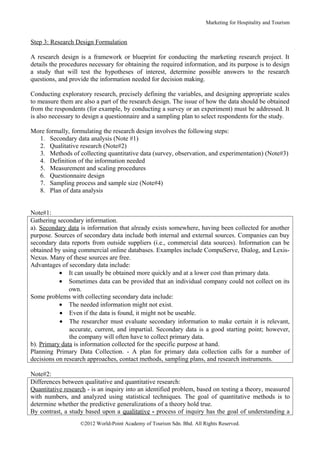 Marketing for Hospitality and Tourism


Step 3: Research Design Formulation

A research design is a framework or blueprint for conducting the marketing research project. It
details the procedures necessary for obtaining the required information, and its purpose is to design
a study that will test the hypotheses of interest, determine possible answers to the research
questions, and provide the information needed for decision making.

Conducting exploratory research, precisely defining the variables, and designing appropriate scales
to measure them are also a part of the research design. The issue of how the data should be obtained
from the respondents (for example, by conducting a survey or an experiment) must be addressed. It
is also necessary to design a questionnaire and a sampling plan to select respondents for the study.

More formally, formulating the research design involves the following steps:
  1. Secondary data analysis (Note #1)
  2. Qualitative research (Note#2)
  3. Methods of collecting quantitative data (survey, observation, and experimentation) (Note#3)
  4. Definition of the information needed
  5. Measurement and scaling procedures
  6. Questionnaire design
  7. Sampling process and sample size (Note#4)
  8. Plan of data analysis


Note#1:
Gathering secondary information.
a). Secondary data is information that already exists somewhere, having been collected for another
purpose. Sources of secondary data include both internal and external sources. Companies can buy
secondary data reports from outside suppliers (i.e., commercial data sources). Information can be
obtained by using commercial online databases. Examples include CompuServe, Dialog, and Lexis-
Nexus. Many of these sources are free.
Advantages of secondary data include:
           • It can usually be obtained more quickly and at a lower cost than primary data.
           • Sometimes data can be provided that an individual company could not collect on its
               own.
Some problems with collecting secondary data include:
           • The needed information might not exist.
           • Even if the data is found, it might not be useable.
           • The researcher must evaluate secondary information to make certain it is relevant,
               accurate, current, and impartial. Secondary data is a good starting point; however,
               the company will often have to collect primary data.
b). Primary data is information collected for the specific purpose at hand.
Planning Primary Data Collection. - A plan for primary data collection calls for a number of
decisions on research approaches, contact methods, sampling plans, and research instruments.

Note#2:
Differences between qualitative and quantitative research:
Quantitative research - is an inquiry into an identified problem, based on testing a theory, measured
with numbers, and analyzed using statistical techniques. The goal of quantitative methods is to
determine whether the predictive generalizations of a theory hold true.
By contrast, a study based upon a qualitative - process of inquiry has the goal of understanding a
                   ©2012 World-Point Academy of Tourism Sdn. Bhd. All Rights Reserved.
 
