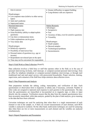 Marketing for Hospitality and Tourism

  time to answer                                     • Greater difficulties in rapport building
                                                     • Long-distance calls are expensive
Disadvantages:
• Low response rates (relative to other survey
  types)
• Junk mail syndrome
• Impersonal nature
Personal Interviews                                  Online Research
Advantages:                                          Advantages:
• High response rate                                 • Inexpensive
• Great flexibility (ability to adapt/explain        • Fast
  questions)                                         • Accuracy of data, even for sensitive questions
• Can show or demonstrate items                      • Versatility
• Fuller explanations can be given
• Very timely data                                   Disadvantages:
                                                     • Small samples
Disadvantages:                                       • Skewed samples
• Relatively expensive                               • Technological problems
• Possibility of interviewer bias                    • Inconsistencies
• Personal nature of questions (e.g., age or
  income)
• Respondents not relaxed (put on the spot)
• Time may not be convenient for respondents

Step 4: Field Work or Data Collection (Note#5)

Data collection involves a field force or staff that operates either in the field, as in the case of
personal interviewing (in-home, mall intercept, or computer-assisted personal interviewing), from
an office by telephone (telephone or computer-assisted telephone interviewing), or through mail
(traditional mail and mail panel surveys with prerecruited households). Proper selection, training,
supervision, and evaluation of the field force helps minimize data-collection errors.

Step 5: Data Preparation and Analysis

Data preparation includes the editing, coding, transcription, and verification of data. Each
questionnaire or observation form is inspected, or edited, and, if necessary, corrected. Number or
letter codes are assigned to represent each response to each question in the questionnaire. The data
from the questionnaires are transcribed or key-punched on to magnetic tape, or disks or input
directly into the computer. Verification ensures that the data from the original questionnaires have
been accurately transcribed, while data analysis, guided by the plan of data analysis, gives meaning
to the data that have been collected.

Univariate techniques are used for analyzing data when there is a single measurement of each
element or unit in the sample, or, if there are several measurements of each element, each RCH
variable is analyzed in isolation. On the other hand, multivariate techniques are used for analyzing
data when there are two or more measurements on each element and the variables are analyzed
simultaneously.

Step 6: Report Preparation and Presentation

                   ©2012 World-Point Academy of Tourism Sdn. Bhd. All Rights Reserved.
 