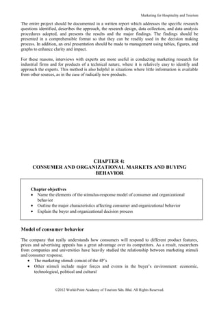 Marketing for Hospitality and Tourism

The entire project should be documented in a written report which addresses the specific research
questions identified, describes the approach, the research design, data collection, and data analysis
procedures adopted, and presents the results and the major findings. The findings should be
presented in a comprehensible format so that they can be readily used in the decision making
process. In addition, an oral presentation should be made to management using tables, figures, and
graphs to enhance clarity and impact.

For these reasons, interviews with experts are more useful in conducting marketing research for
industrial firms and for products of a technical nature, where it is relatively easy to identify and
approach the experts. This method is also helpful in situations where little information is available
from other sources, as in the case of radically new products.




                       CHAPTER 4:
      CONSUMER AND ORGANIZATIONAL MARKETS AND BUYING
                        BEHAVIOR


     Chapter objectives
     • Name the elements of the stimulus-response model of consumer and organizational
       behavior
     • Outline the major characteristics affecting consumer and organizational behavior
     • Explain the buyer and organizational decision process



Model of consumer behavior

The company that really understands how consumers will respond to different product features,
prices and advertising appeals has a great advantage over its competitors. As a result, researchers
from companies and universities have heavily studied the relationship between marketing stimuli
and consumer response.
    • The marketing stimuli consist of the 4P’s
    • Other stimuli include major forces and events in the buyer’s environment: economic,
        technological, political and cultural



                   ©2012 World-Point Academy of Tourism Sdn. Bhd. All Rights Reserved.
 