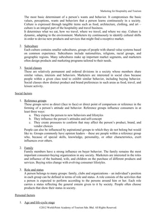 Marketing for Hospitality and Tourism

       The most basic determinant of a person’s wants and behavior. It compromises the basic
       values, perceptions, wants and behaviors that a person learns continuously in a society.
       Culture is expressed through tangible items such as food, architecture, clothing, and art –
       culture is an integral part of the hospitality and travel business.
       It determines what we eat, how we travel, where we travel, and where we stay. Culture is
       dynamic, adapting to the environment. Marketers try continuously to identify cultural shifts
       in order to devise new products and services that might find a receptive market.

   2. Subculture
      Each culture contains smaller subcultures, groups of people with shared value systems based
      on common experience. Subcultures include nationalities, religions, racial groups, and
      geographic regions. Many subcultures make up important market segments, and marketers
      often design products and marketing programs tailored to their needs.

   3. Social classes
      These are relatively permanent and ordered divisions in a society whose members share
      similar values, interests and behaviors. Marketers are interested in social class because
      people within a given class tend to exhibit similar behavior, including buying behavior.
      Social classes show distinct product and brand preferences in such areas as food, travel, and
      leisure activity.

Social factors

   1. Reference groups
      These groups serve as direct (face to face) or direct point of comparison or reference in the
      forming of a person’s attitude and behavior. Reference groups influence consumers in at
      least three ways:
          a. They expose the person to new behaviors and lifestyles
          b. They influence the person’s attitudes and self-concept
          c. They create pressures to conform that may affect the person’s product, brand, and
               vendor choices
      People can also be influenced by aspirational groups to which they do not belong but would
      like to. Groups commonly have opinion leaders – these are people within a reference group
      who, because of special skills, knowledge, personality, or other characteristics, exert
      influences over others.

   2. Family
      Family members have a strong influence on buyer behavior. The family remains the most
      important consumer-buying organization in any society. Marketers are interested in the roles
      and influence of the husband, wife, and children on the purchase of different products and
      services. Buying roles change with evolving consumer lifestyles.

   3. Role and status
      A person belongs to many groups: family, clubs and organizations – an individual’s position
      in each group can be defined in terms of role and status. A role consists of the activities that
      a person is expected to perform according to the persons around him or her. Each role
      carries a status reflecting the general esteem given to it by society. People often choose
      products that show their status in society.

Personal factors

   1. Age and life-cycle stage
                   ©2012 World-Point Academy of Tourism Sdn. Bhd. All Rights Reserved.
 