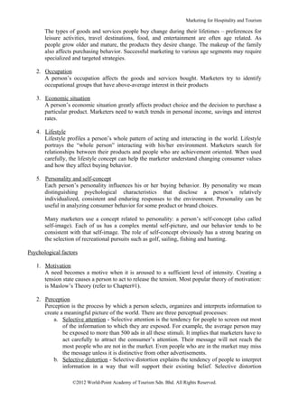 Marketing for Hospitality and Tourism

       The types of goods and services people buy change during their lifetimes – preferences for
       leisure activities, travel destinations, food, and entertainment are often age related. As
       people grow older and mature, the products they desire change. The makeup of the family
       also affects purchasing behavior. Successful marketing to various age segments may require
       specialized and targeted strategies.

   2. Occupation
      A person’s occupation affects the goods and services bought. Marketers try to identify
      occupational groups that have above-average interest in their products

   3. Economic situation
      A person’s economic situation greatly affects product choice and the decision to purchase a
      particular product. Marketers need to watch trends in personal income, savings and interest
      rates.

   4. Lifestyle
      Lifestyle profiles a person’s whole pattern of acting and interacting in the world. Lifestyle
      portrays the “whole person” interacting with his/her environment. Marketers search for
      relationships between their products and people who are achievement oriented. When used
      carefully, the lifestyle concept can help the marketer understand changing consumer values
      and how they affect buying behavior.

   5. Personality and self-concept
      Each person’s personality influences his or her buying behavior. By personality we mean
      distinguishing psychological characteristics that disclose a person’s relatively
      individualized, consistent and enduring responses to the environment. Personality can be
      useful in analyzing consumer behavior for some product or brand choices.

       Many marketers use a concept related to personality: a person’s self-concept (also called
       self-image). Each of us has a complex mental self-picture, and our behavior tends to be
       consistent with that self-image. The role of self-concept obviously has a strong bearing on
       the selection of recreational pursuits such as golf, sailing, fishing and hunting.

Psychological factors

   1. Motivation
      A need becomes a motive when it is aroused to a sufficient level of intensity. Creating a
      tension state causes a person to act to release the tension. Most popular theory of motivation:
      is Maslow’s Theory (refer to Chapter#1).

   2. Perception
      Perception is the process by which a person selects, organizes and interprets information to
      create a meaningful picture of the world. There are three perceptual processes:
          a. Selective attention - Selective attention is the tendency for people to screen out most
              of the information to which they are exposed. For example, the average person may
              be exposed to more than 500 ads in all these stimuli. It implies that marketers have to
              act carefully to attract the consumer’s attention. Their message will not reach the
              most people who are not in the market. Even people who are in the market may miss
              the message unless it is distinctive from other advertisements.
          b. Selective distortion - Selective distortion explains the tendency of people to interpret
              information in a way that will support their existing belief. Selective distortion

                  ©2012 World-Point Academy of Tourism Sdn. Bhd. All Rights Reserved.
 