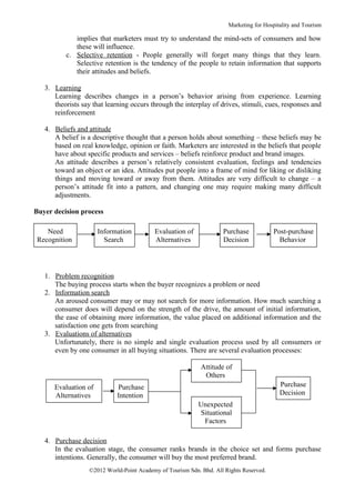 Marketing for Hospitality and Tourism

             implies that marketers must try to understand the mind-sets of consumers and how
             these will influence.
          c. Selective retention - People generally will forget many things that they learn.
             Selective retention is the tendency of the people to retain information that supports
             their attitudes and beliefs.

   3. Learning
      Learning describes changes in a person’s behavior arising from experience. Learning
      theorists say that learning occurs through the interplay of drives, stimuli, cues, responses and
      reinforcement

   4. Beliefs and attitude
      A belief is a descriptive thought that a person holds about something – these beliefs may be
      based on real knowledge, opinion or faith. Marketers are interested in the beliefs that people
      have about specific products and services – beliefs reinforce product and brand images.
      An attitude describes a person’s relatively consistent evaluation, feelings and tendencies
      toward an object or an idea. Attitudes put people into a frame of mind for liking or disliking
      things and moving toward or away from them. Attitudes are very difficult to change – a
      person’s attitude fit into a pattern, and changing one may require making many difficult
      adjustments.

Buyer decision process

   Need               Information         Evaluation of             Purchase            Post-purchase
Recognition             Search            Alternatives              Decision              Behavior




   1. Problem recognition
      The buying process starts when the buyer recognizes a problem or need
   2. Information search
      An aroused consumer may or may not search for more information. How much searching a
      consumer does will depend on the strength of the drive, the amount of initial information,
      the ease of obtaining more information, the value placed on additional information and the
      satisfaction one gets from searching
   3. Evaluations of alternatives
      Unfortunately, there is no simple and single evaluation process used by all consumers or
      even by one consumer in all buying situations. There are several evaluation processes:

                                                            Attitude of
                                                             Others
      Evaluation of         Purchase                                                      Purchase
      Alternatives          Intention                                                     Decision
                                                           Unexpected
                                                           Situational
                                                            Factors

   4. Purchase decision
      In the evaluation stage, the consumer ranks brands in the choice set and forms purchase
      intentions. Generally, the consumer will buy the most preferred brand.
                  ©2012 World-Point Academy of Tourism Sdn. Bhd. All Rights Reserved.
 