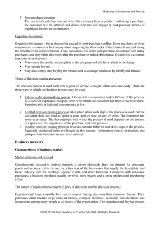 Marketing for Hospitality and Tourism

   5. Post-purchase behavior
      The marketer’s job does not end when the customer buys a product. Following a purchase,
      the consumer will be satisfied and dissatisfied and will engage in post-purchase actions of
      significant interest to the marketer.

Cognitive dissonance

Cognitive dissonance – buyer discomfort caused by post-purchase conflict. Every purchase involves
compromise – consumers feel uneasy about acquiring the drawbacks of the chosen brand and losing
the benefits of the rejected brands. Thus, consumers feel some post-purchase dissonance with many
purchases, and they often take steps after the purchase to reduce dissonance. Dissatisfied customers
may take several actions:
    • May return the product or complain to the company and ask for a refund or exchange
    • May initiate lawsuit
    • May also simply stop buying the product and discourage purchases by family and friends

Types of decision making processes

The decision process is used each time a good or service is bought, often subconsciously. There are
three ways in which the decision process may be used.

   1. Extensive decision-making process: Occurs when a consumer makes full use of the process.
      It is used for expensive, complex items with which the consumer has little or no experience.
      Perceived risk is high and time pressure is low.

   2. Limited decision making process: takes place when each step of the process is used, but the
      consumer does not need to spend a great deal of time on any of them. The consumer has
      some experience. The thoroughness with which the process is used depends on the amount
      of experience, the importance of the purchase, and time pressure.
   3. Routine decision-making process: involves habitual behavior and skips steps in the process.
      Regularly purchased items are bought in this manner. Information search, evaluation, and
      post-purchase behavior are normally omitted.

Business markets

Characteristics of business market

Market structure and demand

Organizational demand is derived demand; it comes ultimately from the demand for consumer
goods and services – it is derived or a function of the businesses that supply the hospitality and
travel industry with the meetings, special events, and other functions. Compared with consumer
purchases, a business purchase usually involves more buyers and a more professional purchasing
effort.

The nature of organizational buyers (Types of decisions and the decision process)

Organizational buyers usually face more complex buying decisions than consumer buyers. Their
purchases often involve large sums of money, complex technical, economic considerations and
interactions among many people at all levels of the organization. The organizational buying process


                   ©2012 World-Point Academy of Tourism Sdn. Bhd. All Rights Reserved.
 