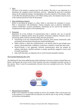 Marketing for Hospitality and Tourism

   2. Price
      The price is the amount a customer pays for the product. The price is very important as it
      determines the company's profit and hence, survival. Adjusting the price has a profound
      impact on the marketing strategy, and depending on the price elasticity of the product, often,
      it will affect the demand and sales as well. When setting a price, the marketer must be aware
      of the customer perceived value for the product.

   3. Place (distribution channel)
      Refers to providing the product at a place which is convenient for consumers to access.
      Place is synonymous with distribution. Various strategies such as intensive distribution,
      selective distribution, exclusive distribution, franchising can be used by the marketer to
      complement the other aspects of the marketing mix.

   4. Promotion
      Represents all of the methods of communication that a marketer may use to provide
      information to different parties about the product. Promotion comprises elements such as:
      advertising, public relations, personal selling and sales promotion.
      • Advertising covers any communication that is paid for, from cinema commercials, radio
          and Internet advertisements through print media and billboards.
      • Public relations is where the communication is not directly paid for and includes press
          releases, sponsorship deals, exhibitions, conferences, seminars or trade fairs and events.
      • Word-of-mouth is any apparently informal communication about the product by
          ordinary individuals, satisfied customers or people specifically engaged to create word
          of mouth momentum.
      • Sales staff often plays an important role in word of mouth and public relations

The Extended Marketing Mix (7Ps)

The additional Ps have been added because today marketing is far more customer oriented than ever
before, and because the service sector of the economy has come to dominate economic activity in
this country. These 3 extra Ps are particularly relevant to this new extended service mix. The three
extra Ps are:




   1. Physical layout (evidence)
      Refers to the experience of using a product or service, for example, when a service goes out
      to the customer, it is essential that you help him see what he may or may not buy. Examples
      are brochures and pamphlets.



                   ©2012 World-Point Academy of Tourism Sdn. Bhd. All Rights Reserved.
 
