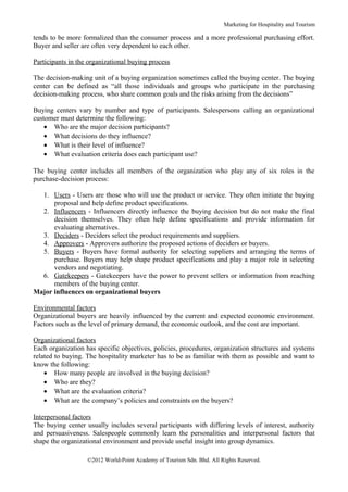 Marketing for Hospitality and Tourism

tends to be more formalized than the consumer process and a more professional purchasing effort.
Buyer and seller are often very dependent to each other.

Participants in the organizational buying process

The decision-making unit of a buying organization sometimes called the buying center. The buying
center can be defined as “all those individuals and groups who participate in the purchasing
decision-making process, who share common goals and the risks arising from the decisions”

Buying centers vary by number and type of participants. Salespersons calling an organizational
customer must determine the following:
    • Who are the major decision participants?
    • What decisions do they influence?
    • What is their level of influence?
    • What evaluation criteria does each participant use?

The buying center includes all members of the organization who play any of six roles in the
purchase-decision process:

  1. Users - Users are those who will use the product or service. They often initiate the buying
      proposal and help define product specifications.
  2. Influencers - Influencers directly influence the buying decision but do not make the final
      decision themselves. They often help define specifications and provide information for
      evaluating alternatives.
  3. Deciders - Deciders select the product requirements and suppliers.
  4. Approvers - Approvers authorize the proposed actions of deciders or buyers.
  5. Buyers - Buyers have formal authority for selecting suppliers and arranging the terms of
      purchase. Buyers may help shape product specifications and play a major role in selecting
      vendors and negotiating.
  6. Gatekeepers - Gatekeepers have the power to prevent sellers or information from reaching
      members of the buying center.
Major influences on organizational buyers

Environmental factors
Organizational buyers are heavily influenced by the current and expected economic environment.
Factors such as the level of primary demand, the economic outlook, and the cost are important.

Organizational factors
Each organization has specific objectives, policies, procedures, organization structures and systems
related to buying. The hospitality marketer has to be as familiar with them as possible and want to
know the following:
    • How many people are involved in the buying decision?
    • Who are they?
    • What are the evaluation criteria?
    • What are the company’s policies and constraints on the buyers?

Interpersonal factors
The buying center usually includes several participants with differing levels of interest, authority
and persuasiveness. Salespeople commonly learn the personalities and interpersonal factors that
shape the organizational environment and provide useful insight into group dynamics.

                   ©2012 World-Point Academy of Tourism Sdn. Bhd. All Rights Reserved.
 