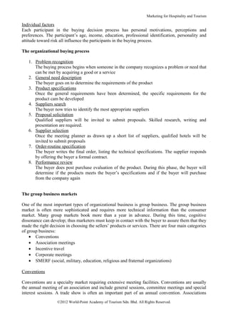 Marketing for Hospitality and Tourism

Individual factors
Each participant in the buying decision process has personal motivations, perceptions and
preferences. The participant’s age, income, education, professional identification, personality and
attitude toward risk all influence the participants in the buying process.

The organizational buying process

   1. Problem recognition
      The buying process begins when someone in the company recognizes a problem or need that
      can be met by acquiring a good or a service
   2. General need description
      The buyer goes on to determine the requirements of the product
   3. Product specifications
      Once the general requirements have been determined, the specific requirements for the
      product cam be developed
   4. Suppliers search
      The buyer now tries to identify the most appropriate suppliers
   5. Proposal solicitation
      Qualified suppliers will be invited to submit proposals. Skilled research, writing and
      presentation are required.
   6. Supplier selection
      Once the meeting planner as drawn up a short list of suppliers, qualified hotels will be
      invited to submit proposals
   7. Order-routine specification
      The buyer writes the final order, listing the technical specifications. The supplier responds
      by offering the buyer a formal contract.
   8. Performance review
      The buyer does post purchase evaluation of the product. During this phase, the buyer will
      determine if the products meets the buyer’s specifications and if the buyer will purchase
      from the company again


The group business markets

One of the most important types of organizational business is group business. The group business
market is often more sophisticated and requires more technical information than the consumer
market. Many group markets book more than a year in advance. During this time, cognitive
dissonance can develop; thus marketers must keep in contact with the buyer to assure them that they
made the right decision in choosing the sellers’ products or services. There are four main categories
of group business:
    • Conventions
    • Association meetings
    • Incentive travel
    • Corporate meetings
    • SMERF (social, military, education, religious and fraternal organizations)

Conventions

Conventions are a specialty market requiring extensive meeting facilities. Conventions are usually
the annual meeting of an association and include general sessions, committee meetings and special
interest sessions. A trade show is often an important part of an annual convention. Associations
                   ©2012 World-Point Academy of Tourism Sdn. Bhd. All Rights Reserved.
 