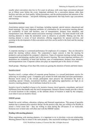 Marketing for Hospitality and Tourism

usually select convention sites two to five years in advance, with some large conventions planned
ten to fifteen years before the event. Important attributes for a convention planner other than
facilities and rates are food quality, billing procedures, and the professionalism and attention of the
staff. Convention bureaus – non-profit marketing organizations that help hotels sign conventions
and meetings.

Association meetings

Associations sponsor many types of meetings, including regional, special interest, educational and
board meetings. The most important attributes of a destination for an association meeting planner
are availability of hotel and facilities, ease of transportation, distance from attendees, and
transportation costs. Members attend association meetings voluntarily. The hotel should work with
meeting planners to make the destination seem as attractive as possible. Making sure that the
meeting planner is aware of local attractions, offering suggestions for spousal activities, and
assisting in the development of after-convention activities can be useful to the hotel and the meeting
planner.

Corporate meetings

A corporate meeting is a command performance for employees of a company – they are directed to
attend the meeting without choice. The corporation’s major concern is that the meeting be
productive and accomplish the company’s objectives. Types of corporate meetings include training,
management and planning; another type is the incentive meeting. The most important attributes of a
destination are availability of hotel and facilities, ease of transportation, distance from attendees,
and transportation costs. Corporate culture also plays an important part in the choice of a hotel.

Small groups - Meetings of less than fifty rooms are gaining the attention of hotels and hotel chains

Incentive travel

Incentive travel, a unique subset of corporate group business, is a reward participants receive for
achieving or exceeding a goal - Companies give awards for both individual and team performance.
Because travel serves as the reward, participants must perceive the destination the hotel as
something special. Climate, recreational facilities, and sightseeing opportunities are high on an
incentive meeting planners’ list of attributes looked for in a site.

Incentive travel is handled in house or by incentive houses, travel agencies, consultants, and travel
fulfillment firms that handle only the travel arrangements. Incentive houses usually provide a choice
of several locations to the company, so the ultimate choice of location is made by the company,
even when it uses an incentive house.

SMERF groups

Stands for social, military, education, religious and fraternal organizations. This group of specialty
markets has a common price-sensitive thread. On the positive side, they are willing to be flexible to
ensure a lower room rate – they are willing to meet during the off-season or on week-ends.
Someone new to hotel sales will often start with the SMERF market.

Dealing with meeting planners

When negotiating with meeting planners, it is important to try to develop a win-win relationship.
Meeting planners like to return to the same property. One successful technique for negotiating with
                   ©2012 World-Point Academy of Tourism Sdn. Bhd. All Rights Reserved.
 