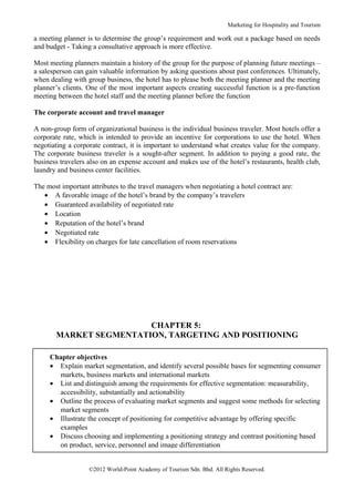 Marketing for Hospitality and Tourism

a meeting planner is to determine the group’s requirement and work out a package based on needs
and budget - Taking a consultative approach is more effective.

Most meeting planners maintain a history of the group for the purpose of planning future meetings –
a salesperson can gain valuable information by asking questions about past conferences. Ultimately,
when dealing with group business, the hotel has to please both the meeting planner and the meeting
planner’s clients. One of the most important aspects creating successful function is a pre-function
meeting between the hotel staff and the meeting planner before the function

The corporate account and travel manager

A non-group form of organizational business is the individual business traveler. Most hotels offer a
corporate rate, which is intended to provide an incentive for corporations to use the hotel. When
negotiating a corporate contract, it is important to understand what creates value for the company.
The corporate business traveler is a sought-after segment. In addition to paying a good rate, the
business travelers also on an expense account and makes use of the hotel’s restaurants, health club,
laundry and business center facilities.

The most important attributes to the travel managers when negotiating a hotel contract are:
   • A favorable image of the hotel’s brand by the company’s travelers
   • Guaranteed availability of negotiated rate
   • Location
   • Reputation of the hotel’s brand
   • Negotiated rate
   • Flexibility on charges for late cancellation of room reservations




                        CHAPTER 5:
       MARKET SEGMENTATION, TARGETING AND POSITIONING

     Chapter objectives
     • Explain market segmentation, and identify several possible bases for segmenting consumer
       markets, business markets and international markets
     • List and distinguish among the requirements for effective segmentation: measurability,
       accessibility, substantially and actionability
     • Outline the process of evaluating market segments and suggest some methods for selecting
       market segments
     • Illustrate the concept of positioning for competitive advantage by offering specific
       examples
     • Discuss choosing and implementing a positioning strategy and contrast positioning based
       on product, service, personnel and image differentiation


                   ©2012 World-Point Academy of Tourism Sdn. Bhd. All Rights Reserved.
 