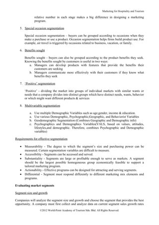 Marketing for Hospitality and Tourism

               relative number in each stage makes a big difference in designing a marketing
               program.

   5. Special occasion segmentation

       Special occasion segmentation – buyers can be grouped according to occasions when they
       make a purchase or use a product. Occasion segmentation helps firms build product use. For
       example, air travel is triggered by occasions related to business, vacation, or family.

   6. Benefits sought

       Benefits sought – buyers can also be grouped according to the product benefits they seek.
       Knowing the benefits sought by customers is useful in two ways:
          a. Managers can develop products with features that provide the benefits their
              customers are seeking
          b. Managers communicate more effectively with their customers if they know what
              benefits they seek

   7. ‘Positive’ segmentation

       ‘Positive’ - dividing the market into groups of individual markets with similar wants or
       needs that a company divides into distinct groups which have distinct needs, wants, behavior
       or which might want different products & services

   8. Multivariable segmentation

          a.   Use multiple Demographic Variables such as age,gender, income & education.
          a.   Use various Demographic, Psychographic,Geographic, and Behaviorist Variables
          b.   Geodemographic Segmentation (Combines Geographic and Demographic info)
          c.   Psychographics and Demographics Variables(VALS, based on values, attitudes,
               lifestyles,and demographic. Therefore, combines Psychographic and Demographic
               variables)

Requirements for effective segmentation

   •   Measurability - The degree to which the segment’s size and purchasing power can be
       measured. Certain segmentation variables are difficult to measure.
   •   Accessibility - Segments can be accessed and served.
   •   Substantiality - Segments are large or profitable enough to serve as markets. A segment
       should be the largest possible homogeneous group economically feasible to support a
       tailored marketing program.
   •   Actionability - Effective programs can be designed for attracting and serving segments.
   •   Differential - Segment must respond differently to different marketing mix elements and
       programs.

Evaluating market segments

Segment size and growth

Companies will analyze the segment size and growth and choose the segment that provides the best
opportunity. A company must first collect and analyze data on current segment sales growth rates
                  ©2012 World-Point Academy of Tourism Sdn. Bhd. All Rights Reserved.
 