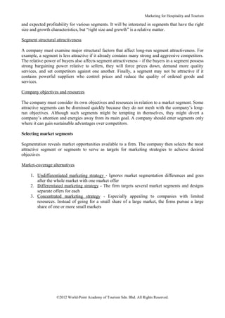 Marketing for Hospitality and Tourism

and expected profitability for various segments. It will be interested in segments that have the right
size and growth characteristics, but “right size and growth” is a relative matter.

Segment structural attractiveness

A company must examine major structural factors that affect long-run segment attractiveness. For
example, a segment is less attractive if it already contains many strong and aggressive competitors.
The relative power of buyers also affects segment attractiveness – if the buyers in a segment possess
strong bargaining power relative to sellers, they will force prices down, demand more quality
services, and set competitors against one another. Finally, a segment may not be attractive if it
contains powerful suppliers who control prices and reduce the quality of ordered goods and
services.

Company objectives and resources

The company must consider its own objectives and resources in relation to a market segment. Some
attractive segments can be dismissed quickly because they do not mesh with the company’s long-
run objectives. Although such segments might be tempting in themselves, they might divert a
company’s attention and energies away from its main goal. A company should enter segments only
where it can gain sustainable advantages over competitors.

Selecting market segments

Segmentation reveals market opportunities available to a firm. The company then selects the most
attractive segment or segments to serve as targets for marketing strategies to achieve desired
objectives

Market-coverage alternatives

     1. Undifferentiated marketing strategy - Ignores market segmentation differences and goes
        after the whole market with one market offer
     2. Differentiated marketing strategy - The firm targets several market segments and designs
        separate offers for each
     3. Concentrated marketing strategy - Especially appealing to companies with limited
        resources. Instead of going for a small share of a large market, the firms pursue a large
        share of one or more small markets




                   ©2012 World-Point Academy of Tourism Sdn. Bhd. All Rights Reserved.
 