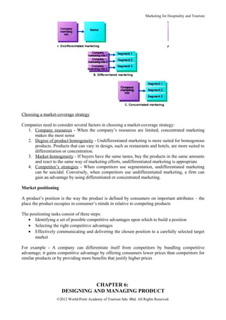 Marketing for Hospitality and Tourism




Choosing a market-coverage strategy

Companies need to consider several factors in choosing a market-coverage strategy:
  1. Company resources - When the company’s resources are limited, concentrated marketing
     makes the most sense
  2. Degree of product homogeneity - Undifferentiated marketing is more suited for homogenous
     products. Products that can vary in design, such as restaurants and hotels, are more suited to
     differentiation or concentration.
  3. Market homogeneity - If buyers have the same tastes, buy the products in the same amounts
     and react to the same way of marketing efforts, undifferentiated marketing is appropriate
  4. Competitor’s strategies - When competitors use segmentation, undifferentiated marketing
     can be suicidal. Conversely, when competitors use undifferentiated marketing, a firm can
     gain an advantage by using differentiated or concentrated marketing.

Market positioning

A product’s position is the way the product is defined by consumers on important attributes – the
place the product occupies in consumer’s minds in relative to competing products

The positioning tasks consist of three steps:
   • Identifying a set of possible competitive advantages upon which to build a position
   • Selecting the right competitive advantages
   • Effectively communicating and delivering the chosen position to a carefully selected target
       market

For example - A company can differentiate itself from competitors by bundling competitive
advantage; it gains competitive advantage by offering consumers lower prices than competitors for
similar products or by providing more benefits that justify higher prices




                                CHAPTER 6:
                     DESIGNING AND MANAGING PRODUCT
                   ©2012 World-Point Academy of Tourism Sdn. Bhd. All Rights Reserved.
 