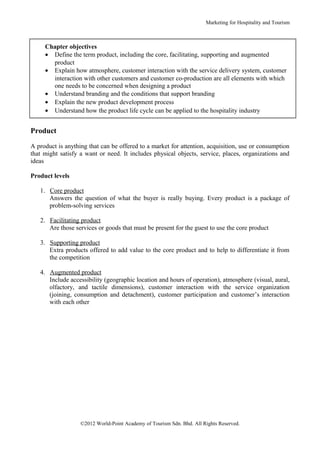 Marketing for Hospitality and Tourism



     Chapter objectives
     • Define the term product, including the core, facilitating, supporting and augmented
       product
     • Explain how atmosphere, customer interaction with the service delivery system, customer
       interaction with other customers and customer co-production are all elements with which
       one needs to be concerned when designing a product
     • Understand branding and the conditions that support branding
     • Explain the new product development process
     • Understand how the product life cycle can be applied to the hospitality industry


Product

A product is anything that can be offered to a market for attention, acquisition, use or consumption
that might satisfy a want or need. It includes physical objects, service, places, organizations and
ideas

Product levels

   1. Core product
      Answers the question of what the buyer is really buying. Every product is a package of
      problem-solving services

   2. Facilitating product
      Are those services or goods that must be present for the guest to use the core product

   3. Supporting product
      Extra products offered to add value to the core product and to help to differentiate it from
      the competition

   4. Augmented product
      Include accessibility (geographic location and hours of operation), atmosphere (visual, aural,
      olfactory, and tactile dimensions), customer interaction with the service organization
      (joining, consumption and detachment), customer participation and customer’s interaction
      with each other




                   ©2012 World-Point Academy of Tourism Sdn. Bhd. All Rights Reserved.
 