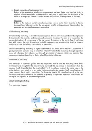 Marketing for Hospitality and Tourism

   2. People (provision of customer service)
      Refers to the customers, employees, management and everybody else involved in it. In
      tourism industry especially, it is essential for everyone to realize that the reputation of the
      brand is in the people’s hand. Example; a FOA service is the first impression of the hotel.

   3. Processes
      Refers to the methods and process of providing a service and is hence essential to have a
      thorough knowledge on whether the services are helpful to the customers. Example; how the
      customer services handle customer complaints.

Travel industry marketing

Travel industry marketing is about the marketing effort done in introducing and distributing tourist
destinations to the domestic and international customers (tourists). The aim is to ensure that the
known destination will become one of the top chosen destination in the world. Travel marketing
also will ensure that the destinations available resources and consumption level is properly
monitored, so that the industry can be deem as successful.

Successful hospitality marketing is highly dependent on the entire travel industry. Government or
quasi-government agencies play an important role in travel industry marketing through legislation
aimed at enhancing the industry and through promotion of regions, states and nations. Few
industries are as interdependent as the travel and hospitality industries.

Importance of marketing

The entrances of corporate giants into the hospitality market and the marketing skills these
companies have brought to the industry have increased the importance of marketing within the
industry. Analysts predict that the hotel industry will consolidate in much the same way as the
airline industry has, with five or six major chains dominating the market. Such consolidation will
create a market that is highly competitive. The firms that survive this consolidation will be the ones
that understand their customers. In response to growing competitive pressures, hotel chains are
relying on the expertise of the marketing director.

Understanding marketing

Core marketing concepts




                   ©2012 World-Point Academy of Tourism Sdn. Bhd. All Rights Reserved.
 