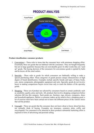 Marketing for Hospitality and Tourism




Product classification: consumer products

   1. Convenience - These refer to items that the consumer buys with minimum shopping effort.
      Essentially these are goods that are habitual with the consumers. They are bought frequently
      but not in large quantities because they are non-durable good. In other words they are ‘used
      up” goods. The buying decision of the consumers for convenience goods is ignited by habit
      and he knows all the retail outlets.

   2. Specialty - These refer to goods for which consumers are habitually willing to make a
      special purchasing effort. These categories of goods possess unique characteristics or high
      degree of brand identification. Examples include specific brands and types of fanny foods,
      cars, stereo components, photographic equipment and suits. Specialty goods do not involve
      buyer in making comparisons buyers invest time only to reach the dealers of the specialty
      goods.

   3. Shopping - These set of product are selected by consumers based on certain yardsticks such
      as suitability, quality, price and style. All, products that involve shopping comparison before
      selection fall into this category. Such goods are, furniture, rugs, dresses, computers, shoes
      and household appliances. Before a consumer makes up his mind to buy a shopping good, a
      lot of exercise must have been carried out to know the different prices of the various stores
      that sell the product.

   4. Unsought - These are goods that the consumer does not know about or know about but does
      not normally think of buying. Examples are insurance, cemetery plots, coffin and
      encyclopedia. For consumers to be attracted to these products substantial marketing effort is
      required in form of advertising and personal selling.




                  ©2012 World-Point Academy of Tourism Sdn. Bhd. All Rights Reserved.
 