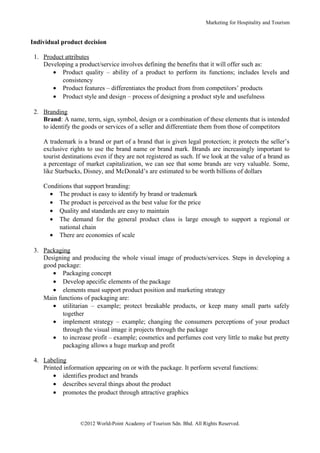 Marketing for Hospitality and Tourism


Individual product decision

 1. Product attributes
    Developing a product/service involves defining the benefits that it will offer such as:
       • Product quality – ability of a product to perform its functions; includes levels and
           consistency
       • Product features – differentiates the product from from competitors’ products
       • Product style and design – process of designing a product style and usefulness

 2. Branding
    Brand: A name, term, sign, symbol, design or a combination of these elements that is intended
    to identify the goods or services of a seller and differentiate them from those of competitors

    A trademark is a brand or part of a brand that is given legal protection; it protects the seller’s
    exclusive rights to use the brand name or brand mark. Brands are increasingly important to
    tourist destinations even if they are not registered as such. If we look at the value of a brand as
    a percentage of market capitalization, we can see that some brands are very valuable. Some,
    like Starbucks, Disney, and McDonald’s are estimated to be worth billions of dollars

    Conditions that support branding:
      • The product is easy to identify by brand or trademark
      • The product is perceived as the best value for the price
      • Quality and standards are easy to maintain
      • The demand for the general product class is large enough to support a regional or
         national chain
      • There are economies of scale

 3. Packaging
    Designing and producing the whole visual image of products/services. Steps in developing a
    good package:
       • Packaging concept
       • Develop apecific elements of the package
       • elements must support product position and marketing strategy
    Main functions of packaging are:
       • utilitarian – example; protect breakable products, or keep many small parts safely
           together
       • implement strategy – example; changing the consumers perceptions of your product
           through the visual image it projects through the package
       • to increase profit – example; cosmetics and perfumes cost very little to make but pretty
           packaging allows a huge markup and profit

 4. Labeling
    Printed information appearing on or with the package. It perform several functions:
        • identifies product and brands
        • describes several things about the product
        • promotes the product through attractive graphics



                  ©2012 World-Point Academy of Tourism Sdn. Bhd. All Rights Reserved.
 