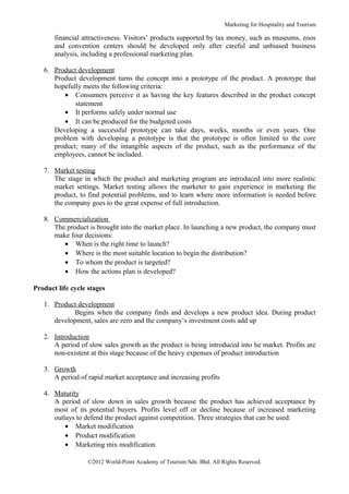 Marketing for Hospitality and Tourism

       financial attractiveness. Visitors’ products supported by tax money, such as museums, zoos
       and convention centers should be developed only after careful and unbiased business
       analysis, including a professional marketing plan.

   6. Product development
      Product development turns the concept into a prototype of the product. A prototype that
      hopefully meets the following criteria:
         • Consumers perceive it as having the key features described in the product concept
             statement
         • It performs safely under normal use
         • It can be produced for the budgeted costs
      Developing a successful prototype can take days, weeks, months or even years. One
      problem with developing a prototype is that the prototype is often limited to the core
      product; many of the intangible aspects of the product, such as the performance of the
      employees, cannot be included.

   7. Market testing
      The stage in which the product and marketing program are introduced into more realistic
      market settings. Market testing allows the marketer to gain experience in marketing the
      product, to find potential problems, and to learn where more information is needed before
      the company goes to the great expense of full introduction.

   8. Commercialization
      The product is brought into the market place. In launching a new product, the company must
      make four decisions:
         • When is the right time to launch?
         • Where is the most suitable location to begin the distribution?
         • To whom the product is targeted?
         • How the actions plan is developed?

Product life cycle stages

   1. Product development
            Begins when the company finds and develops a new product idea. During product
      development, sales are zero and the company’s investment costs add up

   2. Introduction
      A period of slow sales growth as the product is being introduced into he market. Profits are
      non-existent at this stage because of the heavy expenses of product introduction

   3. Growth
      A period of rapid market acceptance and increasing profits

   4. Maturity
      A period of slow down in sales growth because the product has achieved acceptance by
      most of its potential buyers. Profits level off or decline because of increased marketing
      outlays to defend the product against competition. Three strategies that can be used:
          • Market modification
          • Product modification
          • Marketing mix modification

                  ©2012 World-Point Academy of Tourism Sdn. Bhd. All Rights Reserved.
 