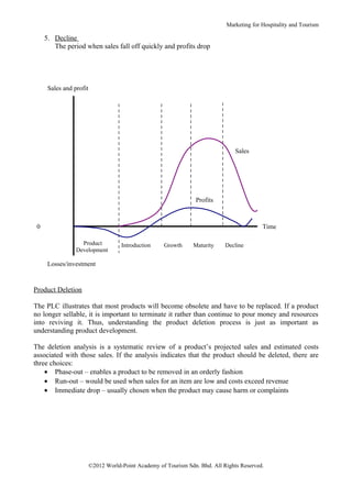 Marketing for Hospitality and Tourism

     5. Decline
        The period when sales fall off quickly and profits drop




      Sales and profit




                                                                                 Sales




                                                                  Profits



 0                                                                                         Time

                   Product           Introduction    Growth      Maturity    Decline
                 Development

      Losses/investment


Product Deletion

The PLC illustrates that most products will become obsolete and have to be replaced. If a product
no longer sellable, it is important to terminate it rather than continue to pour money and resources
into reviving it. Thus, understanding the product deletion process is just as important as
understanding product development.

The deletion analysis is a systematic review of a product’s projected sales and estimated costs
associated with those sales. If the analysis indicates that the product should be deleted, there are
three choices:
    • Phase-out – enables a product to be removed in an orderly fashion
    • Run-out – would be used when sales for an item are low and costs exceed revenue
    • Immediate drop – usually chosen when the product may cause harm or complaints




                         ©2012 World-Point Academy of Tourism Sdn. Bhd. All Rights Reserved.
 