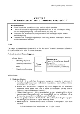 Marketing for Hospitality and Tourism




                             CHAPTER 7:
          PRICING CONSIDERATIONS, APPROACHES AND STRATEGY

     Chapter objectives
     • Outline the internal and external factors affecting pricing decisions
     • Contrast the differences in general pricing approaches and be able to distinguish among
       cost-plus, target profit pricing, value-based pricing and going rate
     • Identify the new product pricing strategies of market-skimming pricing and market-
       penetration pricing
     • Understand how to apply pricing strategies for existing products, such as price bundling
       and price adjustment strategies


Price

The amount of money charged for a good or service. The sum of the values consumers exchange for
the benefits of having or using the product or service.

Factors to consider when setting prices

      Internal factors
                                                                   External factors
      •       Marketing objectives                                 Nature of the market and demand
      •       Marketing mix strategy            Pricing
                                                                   Competition
                                                                   Other environmental factors
      •       Costs                            decisions           (economy, resellers, government)
      •       Organization for pricing


Internal factors

   1. Marketing objectives
         a. Survival - It is used when the economy slumps or a recession is going on. A
            manufacturing firm can reduce production to match demand and a hotel can cut rates
            to create the best cash flow
         b. Current profit maximization - Companies may choose the price that will produce the
            maximum current profit, cash flow or return on investment, seeking financial
            outcomes rather than long-run performance
         c. Market-share leadership - When companies believe that a company with the largest
            market share will eventually enjoy low costs and high long-run profit, they will set
            low opening rates and strives to be the market-share leader
         d. Product-quality leadership - Hotels like the Ritz-Carlton chain charge a high price
            for their high-costs products to capture the luxury market
         e. Other objectives - Stabilize market, create excitement for new product, draw more
            attention
                      ©2012 World-Point Academy of Tourism Sdn. Bhd. All Rights Reserved.
 