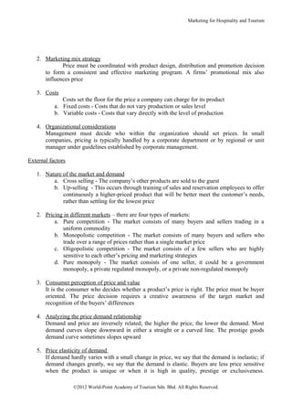 Marketing for Hospitality and Tourism




   2. Marketing mix strategy
             Price must be coordinated with product design, distribution and promotion decision
      to form a consistent and effective marketing program. A firms’ promotional mix also
      influences price

   3. Costs
              Costs set the floor for the price a company can charge for its product
           a. Fixed costs - Costs that do not vary production or sales level
           b. Variable costs - Costs that vary directly with the level of production

   4. Organizational considerations
      Management must decide who within the organization should set prices. In small
      companies, pricing is typically handled by a corporate department or by regional or unit
      manager under guidelines established by corporate management.

External factors

   1. Nature of the market and demand
         a. Cross selling - The company’s other products are sold to the guest
         b. Up-selling - This occurs through training of sales and reservation employees to offer
             continuously a higher-priced product that will be better meet the customer’s needs,
             rather than settling for the lowest price

   2. Pricing in different markets – there are four types of markets:
          a. Pure competition - The market consists of many buyers and sellers trading in a
             uniform commodity
          b. Monopolistic competition - The market consists of many buyers and sellers who
             trade over a range of prices rather than a single market price
          c. Oligopolistic competition - The market consists of a few sellers who are highly
             sensitive to each other’s pricing and marketing strategies
          d. Pure monopoly - The market consists of one seller, it could be a government
             monopoly, a private regulated monopoly, or a private non-regulated monopoly

   3. Consumer perception of price and value
      It is the consumer who decides whether a product’s price is right. The price must be buyer
      oriented. The price decision requires a creative awareness of the target market and
      recognition of the buyers’ differences

   4. Analyzing the price demand relationship
      Demand and price are inversely related; the higher the price, the lower the demand. Most
      demand curves slope downward in either a straight or a curved line. The prestige goods
      demand curve sometimes slopes upward

   5. Price elasticity of demand
      If demand hardly varies with a small change in price, we say that the demand is inelastic; if
      demand changes greatly, we say that the demand is elastic. Buyers are less price sensitive
      when the product is unique or when it is high in quality, prestige or exclusiveness.

                   ©2012 World-Point Academy of Tourism Sdn. Bhd. All Rights Reserved.
 