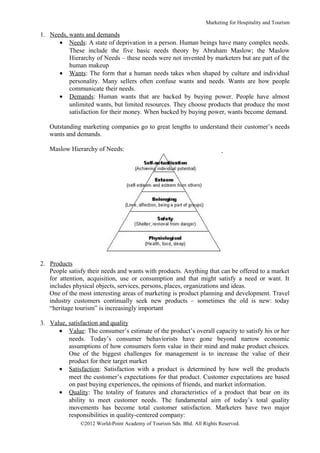 Marketing for Hospitality and Tourism

1. Needs, wants and demands
      • Needs: A state of deprivation in a person. Human beings have many complex needs.
          These include the five basic needs theory by Abraham Maslow; the Maslow
          Hierarchy of Needs – these needs were not invented by marketers but are part of the
          human makeup
      • Wants: The form that a human needs takes when shaped by culture and individual
          personality. Many sellers often confuse wants and needs. Wants are how people
          communicate their needs.
      • Demands: Human wants that are backed by buying power. People have almost
          unlimited wants, but limited resources. They choose products that produce the most
          satisfaction for their money. When backed by buying power, wants become demand.

   Outstanding marketing companies go to great lengths to understand their customer’s needs
   wants and demands.

   Maslow Hierarchy of Needs:




2. Products
   People satisfy their needs and wants with products. Anything that can be offered to a market
   for attention, acquisition, use or consumption and that might satisfy a need or want. It
   includes physical objects, services, persons, places, organizations and ideas.
   One of the most interesting areas of marketing is product planning and development. Travel
   industry customers continually seek new products – sometimes the old is new: today
   “heritage tourism” is increasingly important

3. Value, satisfaction and quality
      • Value: The consumer’s estimate of the product’s overall capacity to satisfy his or her
          needs. Today’s consumer behaviorists have gone beyond narrow economic
          assumptions of how consumers form value in their mind and make product choices.
          One of the biggest challenges for management is to increase the value of their
          product for their target market
      • Satisfaction: Satisfaction with a product is determined by how well the products
          meet the customer’s expectations for that product. Customer expectations are based
          on past buying experiences, the opinions of friends, and market information.
      • Quality: The totality of features and characteristics of a product that bear on its
          ability to meet customer needs. The fundamental aim of today’s total quality
          movements has become total customer satisfaction. Marketers have two major
          responsibilities in quality-centered company:
               ©2012 World-Point Academy of Tourism Sdn. Bhd. All Rights Reserved.
 