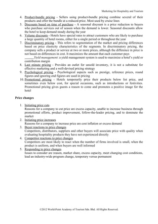 Marketing for Hospitality and Tourism

   4. Product-bundle pricing - Sellers using product-bundle pricing combine several of their
       products and offer the bundle at a reduced price. Most used by cruise lines
   5. Discounts based on time of purchase - A seasonal discount is a price reduction to buyers
       who purchase services out of season when the demand is lower. Seasonal discounts allow
       the hotel to keep demand steady during the year
   6. Volume discounts - Hotels have special rates to attract customers who are likely to purchase
       a large quantity of hotel rooms, either for a single period or throughout the year
   7. Discriminatory pricing - This refers to segmentation of the market and pricing differences
       based on price elasticity characteristics of the segments. In discriminatory pricing, the
       company sells a product or service at two or more prices, although the difference in price is
       not based on differences in cost. It maximizes the amount that each customer pays
               Yield management: a yield management system is used to maximize a hotel’s yield or
       contribution margin
   8. Last minute pricing - Provides an outlet for unsold inventory, it is not a substitute for
       effective marketing and a well-devised pricing strategy
   9. Psychological pricing - Psychological aspects such as prestige, reference prices, round
       figures and ignoring end figures are used in pricing
   10. Promotional pricing - Hotels temporarily price their products below list price, and
       sometimes even below cost, for special occasions, such as introductions or festivities.
       Promotional pricing gives guests a reason to come and promotes a positive image for the
       hotel

Price changes

   1. Initiating price cuts
      Reasons for a company to cut price are excess capacity, unable to increase business through
      promotional efforts, product improvement, follow-the-leader pricing, and to dominate the
      market
   2. Initiating price increases
      Reasons for a company to increase price are cost inflation or excess demand
   3. Buyer reactions to price changes
      Competitors, distributors, suppliers and other buyers will associate price with quality when
      evaluating hospitality products they have not experienced directly
   4. Competitor reactions to price changes
      Competitors are most likely to react when the number of firms involved is small, when the
      product is uniform, and when buyers are well informed
   5. Responding to price changes
      Issues to consider are reason, market share, excess capacity, meet changing cost conditions,
      lead an industry-wide program change, temporary versus permanent




                  ©2012 World-Point Academy of Tourism Sdn. Bhd. All Rights Reserved.
 