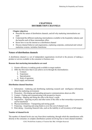 Marketing for Hospitality and Tourism




                                    CHAPTER 8:
                              DISTRIBUTION CHANNELS

     Chapter objectives
     • Describe the nature of distribution channels, and tell why marketing intermediaries are
       used
     • Understand the different marketing intermediaries available to the hospitality industry and
       the benefits each of these intermediate offers
     • Know how to use the internet as a distribution channel
     • Discuss channel behavior and organization, explaining corporate, contractual and vertical
       marketing systems, including franchising

Nature of distribution channels

A distribution channel is a set of independent organizations involved in the process of making a
product or service available to the consumer or business user.

Reasons that marketing intermediaries are used

   1. Greater efficiency in making goods available to target markets
   2. Offer the firm more than it can achieve on its through the intermediaries:
         a. Contacts
         b. Experience
         c. Specialization
         d. Scale of operation
   3. Match supply and demand

Distribution channel functions

   1. Information - Gathering and distributing marketing research and intelligence information
      about the marketing environment
   2. Promotion - Developing and spreading persuasive communications about an offer
   3. Contact - Finding and communicating with prospective buyers
   4. Matching - Shaping and fitting the offer to the buyer’s needs
   5. Negotiation - Agreeing on price and other terms of the offer so that ownership or possession
      can be transferred
   6. Physical distribution - Transporting and storing goods
   7. Financing - Acquiring and using funds to cover the cost of channel work
   8. Risk taking - Assuming financial risks, such as the inability to sell inventory at full margin

Number of channel levels

The number of channel levels can vary from direct marketing, through which the manufacturer sells
directly to the consumer, to complex distribution systems involving four or more channel members.
                  ©2012 World-Point Academy of Tourism Sdn. Bhd. All Rights Reserved.
 