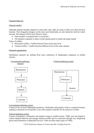 Marketing for Hospitality and Tourism




Channel behavior

Channel conflict

Although channel members depend on each other, they often act alone in their own short-run best
interests. They frequently disagree on the roles each should play on who should do what for which
rewards. The channel will be most effective when;
    • Each member is assigned tasks it can do best
    • All members cooperate to attain overall channel goals to satisfy the target market
Types of conflict:
    • Horizontal conflict - Conflict between firms at the same level
    • Vertical conflict - Conflict between different levels of the same channel

Channel organization

Distribution channels are shifting from loose collections of independent companies to unified
systems.

  Conventional marketing                                     Vertical marketing system
         Channel


        Manufacturer
                                                              Manufacturer



         Wholesaler                                                     Wholesaler



                                                                                    Retailer
            Retailer



                                                                           Consumer
           Consumer

Conventional marketing system
Consist of one or more independent producers, wholesalers and retailers. Each is a separate business
seeking to maximize its own profits, even at the expense of profits for the system as a whole.

Vertical marketing system
Consist of producers, wholesalers and retailers acting as unified system. VMSs were developed to
control channel behavior and manage channel conflict and its economies through size, bargaining
power and elimination of duplicated services. There are three major types of VMSs:
                   ©2012 World-Point Academy of Tourism Sdn. Bhd. All Rights Reserved.
 