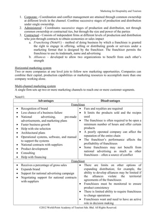 Marketing for Hospitality and Tourism

     1. Corporate - Coordination and conflict management are attained through common ownership
        at different levels in the channel. Combine successive stages of production and distribution
        under single ownership.
     2. Administered - Coordinates successive stages of production and distribution, not through
        common ownership or contractual ties, but through the size and power of the parties
     3. Contractual - Consists of independent firms at different levels of production and distribution
        who join through contracts to obtain economies or sales impact
            a. Franchising (Note#1) – method of doing business by which a franchisee is granted
                the right to engage in offering, selling or distributing goods or services under a
                marketing format that is designed by the franchisor. The franchisor permits the
                franchisee to use its trademark, name and advertising
            b. Alliances – developed to allow two organizations to benefit from each other’s
                strength

Horizontal marketing system
Two or more companies at one level join to follow new marketing opportunities. Companies can
combine their capital, production capabilities or marketing resources to accomplish more than one
company working alone.

Multi-channel marketing system
A single firm sets up two or more marketing channels to reach one or more customer segments.

Note#1:
                   Advantages                                            Disadvantages
                                              Franchisee
 •    Recognition of brand                          • Fees and royalties are required
 •    Less chance of a business failure             • It limits the products sold and the recipes
 •    National        advertising,       pre-made      used
      advertisements, and marketing plans           • The franchisee is often required to be open a
 •    Faster business growth                           minimum number of hours and offer certain
 •    Help with site selection                         products
 •    Architectural plans                           • A poorly operated company can affect the
 •    Operational systems, software, and manual        reputation of the entire chain
      to support the systems                        • The franchisor’s performance affects the
 •    National contracts with suppliers                profitability of franchisees
 •    Product development                           • Some franchisees may not benefit from
                                                       national advertising as much as other
 •    Consulting
                                                       franchisees – often a source of conflict
 •    Help with financing
                                              Franchisor
 •    Receives a percentage of gross sales          • There are limits on other options of
 •    Expands brand                                    expanding distribution; for example, the
 •    Support for national advertising campaign        ability to develop alliances may be limited if
 •    Negotiating support for national contracts       the alliances violate the territorial
      with suppliers                                   agreements of the franchisees
                                                    • Franchisees must be monitored to ensure
                                                       product consistency
                                                    • There is limited ability to require franchisees
                                                       to change operations
                                                    • Franchisees want and need to have an active
                                                       role in decision making
                    ©2012 World-Point Academy of Tourism Sdn. Bhd. All Rights Reserved.
 