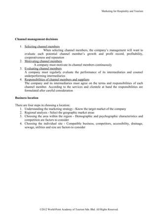 Marketing for Hospitality and Tourism




Channel management decisions

   1. Selecting channel members
                     When selecting channel members, the company’s management will want to
      evaluate each potential channel member’s growth and profit record, profitability,
      cooperativeness and reputation
   2. Motivating channel members
             A company must motivate its channel members continuously
   3. Evaluating channel members
      A company must regularly evaluate the performance of its intermediaries and counsel
      underperforming intermediaries
   4. Responsibilities of channel members and suppliers
      The company and its intermediaries must agree on the terms and responsibilities of each
      channel member. According to the services and clientele at hand the responsibilities are
      formulated after careful consideration

Business location

There are four steps in choosing a location:
   1. Understanding the marketing strategy - Know the target market of the company
   2. Regional analysis - Select the geographic market areas
   3. Choosing the area within the region - Demographic and psychographic characteristics and
       competition are factors to consider
   4. Choosing the individual site - Compatible business, competitors, accessibility, drainage,
       sewage, utilities and size are factors to consider




                    ©2012 World-Point Academy of Tourism Sdn. Bhd. All Rights Reserved.
 