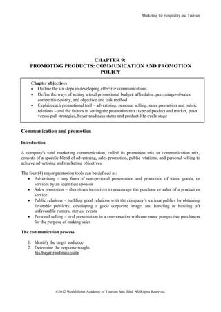 Marketing for Hospitality and Tourism




                        CHAPTER 9:
     PROMOTING PRODUCTS: COMMUNICATION AND PROMOTION
                          POLICY

     Chapter objectives
     • Outline the six steps in developing effective communications
     • Define the ways of setting a total promotional budget: affordable, percentage-of-sales,
       competitive-parity, and objective and task method
     • Explain each promotional tool – advertising, personal selling, sales promotion and public
       relations – and the factors in setting the promotion mix: type of product and market, push
       versus pull strategies, buyer readiness states and product-life-cycle stage


Communication and promotion

Introduction

A company's total marketing communication, called its promotion mix or communication mix,
consists of a specific blend of advertising, sales promotion, public relations, and personal selling to
achieve advertising and marketing objectives.

The four (4) major promotion tools can be defined as:
   • Advertising – any form of non-personal presentation and promotion of ideas, goods, or
       services by an identified sponsor
   • Sales promotion – short-term incentives to encourage the purchase or sales of a product or
       service
   • Public relations – building good relations with the company’s various publics by obtaining
       favorable publicity, developing a good corporate image, and handling or heading off
       unfavorable rumors, stories, events
   • Personal selling – oral presentation in a conversation with one more prospective purchasers
       for the purpose of making sales

The communication process

   1. Identify the target audience
   2. Determine the response sought:
      Six buyer readiness state




                   ©2012 World-Point Academy of Tourism Sdn. Bhd. All Rights Reserved.
 