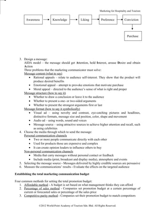 Marketing for Hospitality and Tourism


        Awareness            Knowledge                Liking           Preference           Conviction




                                                                                              Purchase




   3. Design a message:
      AIDA model – the message should get Attention, hold Interest, arouse Desire and obtain
      Action
      Three problems that the marketing communicator must solve:
      Message content (what to say)
          • Rational appeals – relate to audience self-interest. They show that the product will
              produce desired benefits
          • Emotional appeal – attempt to provoke emotions that motivate purchase
          • Moral appeal – directed to the audience’s sense of what is right and proper
      Message structure (how to say it)
          • Whether to draw a conclusion or leave it to the audience
          • Whether to present a one- or two-sided arguments
          • Whether to present the strongest arguments first or last
      Message format (how to say it symbolically)
          • Visual ad – using novelty and contrast, eye-catching pictures and headlines,
              distinctive formats, message size and position, color, shape and movement
          • Audio ad – using words, sound and voices
          • Message source – using attractive sources to achieve higher attention and recall, such
              as using celebrities
   4. Choose the media through which to send the message:
      Personal communication channels
          • Two or more people communicate directly with each other
          • Used for products those are expensive and complex
          • It can create opinion leaders to influence others to buy
      Non-personal communication channels
          • Media that carry messages without personal contact or feedback
          • Include media (print, broadcast and display media), atmosphere and events
   5. Selecting the message source - Messages delivered by highly credible sources are persuasive
   6. Measure the communications’ results - Evaluate the effects on the targeted audience

Establishing the total marketing communication budget

Four common methods for setting the total promotion budget:
   1. Affordable method - A budget is set based on what management thinks they can afford
   2. Percentage of sales method - Companies set promotion budget at a certain percentage of
       current or forecasted sales or percentage of the sales price
   3. Competitive parity method - Companies set their promotion budget to match competitors


                  ©2012 World-Point Academy of Tourism Sdn. Bhd. All Rights Reserved.
 