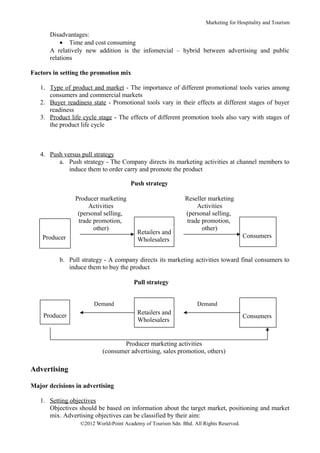 Marketing for Hospitality and Tourism

      Disadvantages:
          • Time and cost consuming
      A relatively new addition is the infomercial – hybrid between advertising and public
      relations

Factors in setting the promotion mix

   1. Type of product and market - The importance of different promotional tools varies among
      consumers and commercial markets
   2. Buyer readiness state - Promotional tools vary in their effects at different stages of buyer
      readiness
   3. Product life cycle stage - The effects of different promotion tools also vary with stages of
      the product life cycle



   4. Push versus pull strategy
         a. Push strategy - The Company directs its marketing activities at channel members to
             induce them to order carry and promote the product

                                       Push strategy

                Producer marketing                            Reseller marketing
                     Activities                                    Activities
                 (personal selling,                           (personal selling,
                 trade promotion,                              trade promotion,
                       other)                                        other)
                                         Retailers and
    Producer                                                                            Consumers
                                         Wholesalers


          b. Pull strategy - A company directs its marketing activities toward final consumers to
             induce them to buy the product

                                        Pull strategy


                       Demand                                      Demand

    Producer                             Retailers and
                                                                                        Consumers
                                         Wholesalers


                                  Producer marketing activities
                           (consumer advertising, sales promotion, others)

Advertising

Major decisions in advertising

   1. Setting objectives
      Objectives should be based on information about the target market, positioning and market
      mix. Advertising objectives can be classified by their aim:
                  ©2012 World-Point Academy of Tourism Sdn. Bhd. All Rights Reserved.
 