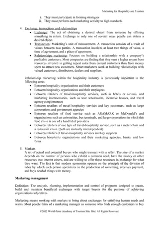 Marketing for Hospitality and Tourism

                  i. They must participate in forming strategies
                 ii. They must perform each marketing activity to high standards

   4. Exchange, transactions and relationships
         • Exchange: The act of obtaining a desired object from someone by offering
            something in return. Exchange is only one of several ways people can obtain a
            desired object.
         • Transaction: Marketing’s unit of measurement. A transaction consists of a trade of
            values between two parties. A transaction involves at least two things of value, a
            time of agreement, and a place of agreement.
         • Relationships marketing: Focuses on building a relationship with a company’s
            profitable customers. Most companies are finding that they earn a higher return from
            resources invested in getting repeat sales from current customers than from money
            spent to attract new customers. Smart marketers work at building relationships with
            valued customers, distributors, dealers and suppliers.

      Relationship marketing within the hospitality industry is particularly important in the
      following areas:
          • Between hospitality organizations and their customers
          • Between hospitality organizations and their employees
          • Between retailers of travel-hospitality services, such as hotels or airlines, and
             marketing intermediaries, such as tour wholesalers, incentive houses, and travel
             agency conglomerates
          • Between retailers of travel-hospitality services and key customers, such as large
             corporations and government agencies
          • Between retailers of food service such as ARAMARK or McDonald’s and
             organizations such as universities, bus terminals, and large corporations in which this
             food chain is one of a handful of providers
          • Between retailers of one type of travel-hospitality service, such as a motel chain and
             a restaurant chain. (both are mutually interdependent)
          • Between retailers of travel-hospitality services and key suppliers
          • Between hospitality organizations and their marketing agencies, banks, and law
             firms

   5. Markets
      A set of actual and potential buyers who might transact with a seller. The size of a market
      depends on the number of persons who exhibit a common need, have the money or other
      resources that interest others, and are willing to offer these resources in exchange for what
      they want. The fact is that modern economies operate on the principle of the division of
      labor by which each person specializes in the production of something, receives payment,
      and buys needed things with money.

Marketing management

Definition: The analysis, planning, implementation and control of programs designed to create,
build and maintain beneficial exchanges with target buyers for the purpose of achieving
organizational objectives.

Marketing means working with markets to bring about exchanges for satisfying human needs and
wants. Most people think of a marketing manager as someone who finds enough customers to buy

                  ©2012 World-Point Academy of Tourism Sdn. Bhd. All Rights Reserved.
 