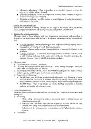 Marketing for Hospitality and Tourism

       •   Informative advertising - Used to introduce a new product category or when the
           objective is to build primary demand
       •   Persuasive advertising - Used as competition increases and a company’s objective
           becomes building selective demand
       •   Reminder advertising - Used for mature products, because it keeps the consumers
           thinking about the product

2. Setting the advertising budget
   Factors to be consider in setting a budget are the stage in the product life-cycle, market
   share, competition and clutter, advertising frequency and product differentiation

3. Creating the advertising message
   Messages must be better planned and more imaginative, entertaining and rewarding to
   consumers. Advertising can only succeed if its message gains attention and communicates
   well.

       •   Message generation - Marketing managers must help the advertising agency create a
           message that will be effective with their target markets
       •   Message evaluation and selection - Messages should be meaningful, distinctive and
           believable
       •   Message execution - The impact of the message depends on what is said and how it
           is said. Creative staff must find a style, tone, words, and format for executing the
           message; example – slice of life, lifestyle, fantasy, and etc.

4. Media decisions
   a. Deciding on reach, frequency and impact
   b. Choosing among major media types (Note#1) - Choose among newspaper, television,
      direct mail, radio, magazines and outdoor
   c. Selecting specific media vehicles - Costs should be balanced against the media vehicles:
      audience quality, ability to gain attention and editorial quality
   d. Deciding on media timing
      • The advertiser must decide on how to schedule advertising over the course of a year
          based on seasonal fluctuation in demand, lead time in making reservations, and if
          they want to use continuity in their scheduling or if they want to use a pulsing format
      • Road blocking – where by advertisers use a tactic that help ensure that an intended
          audience receives the advertising message

5. Advertising evaluation
   These are three major methods of adverting pre-testing and two popular methods of post-
   testing ads.
   a. Pre-testing
           • Direct rating – the advertiser exposes a consumer panel to alternative ads and
                asks them to rate the ads
           • Portfolio tests – the interviewer asks the respondent to recall all ads and their
                contests after letting them listen to a portfolio of advertisements
           • Laboratory tests – use equipment to measure consumers’ physiological reactions
                to an ad
   b. Post-testing



               ©2012 World-Point Academy of Tourism Sdn. Bhd. All Rights Reserved.
 