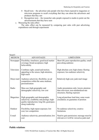 Marketing for Hospitality and Tourism

               • Recall tests – the advertiser asks people who have been exposed to magazines or
                 television programs to recall everything that they can about the advertisers and
                 products that they saw
              • Recognition tests – the researcher asks people exposed to media to point out the
                 advertisements that they have seen
        c. Measuring the sales effect
              The sales effect can be measured by comparing past sales with past advertising
           expenditures and through experiments




Note#1
 MEDIUM                     ADVANTAGES                                        LIMITATION
Newspaper Flexibility; timeliness; good local market           Short lift; poor reproduction quality; small
          coverage; broad acceptance; high                     pass-along audience
          believability

Television     Combines sight, sound and motion;               High absolute cost; high clutter; fleeting
               appealing to the senses; high attention,        exposure; less audience selectivity
               high reach

Direct mail Audience selectivity; flexibility; no ad           Relatively high cost; junk mail image
            competition within the same medium;
            personalization

Radio          Mass use; high geographic and                   Audio presentation only; lowers attention
               demographic selectivity; low cost               than television; non-standardized rate
                                                               structures; fleeting exposure

Magazines      High geographic and demographic                 Long ad purchase lead time; some waste
               selectivity; credibility and prestige; high-    circulation; no guarantee of position
               quality reproduction; long life; good pass-
               along readership

Outdoor        Flexibility; high repeat exposure; low          No audience selectivity; creative
               cost; low competition                           limitations

E-mail         Audience selectivity; personalization; low      Need to gain permission; message must be
               cost                                            relevant or it will be viewed as junk mail



Public relations
                   ©2012 World-Point Academy of Tourism Sdn. Bhd. All Rights Reserved.
 